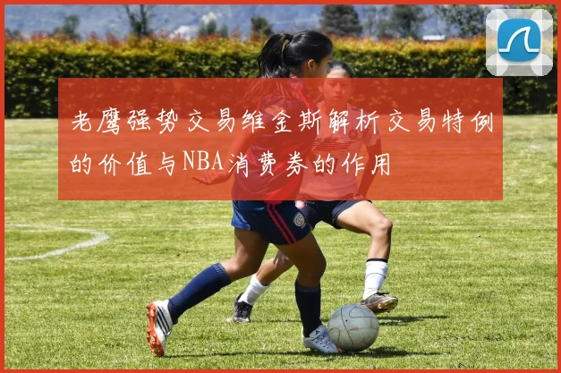 老鹰强势交易维金斯解析交易特例的价值与NBA消费券的作用