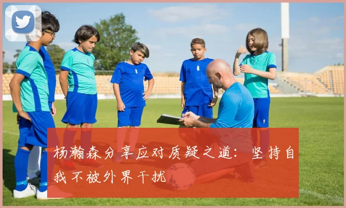 杨瀚森分享应对质疑之道：坚持自我不被外界干扰