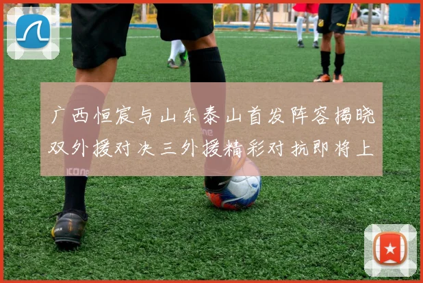 广西恒宸与山东泰山首发阵容揭晓双外援对决三外援精彩对抗即将上演
