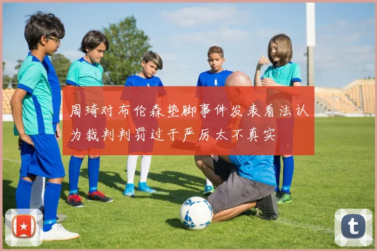 周琦对布伦森垫脚事件发表看法认为裁判判罚过于严厉太不真实