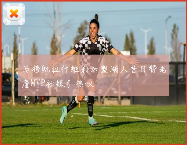 马穆凯拉什维利加盟湖人昔日赞老詹MVP社媒引热议