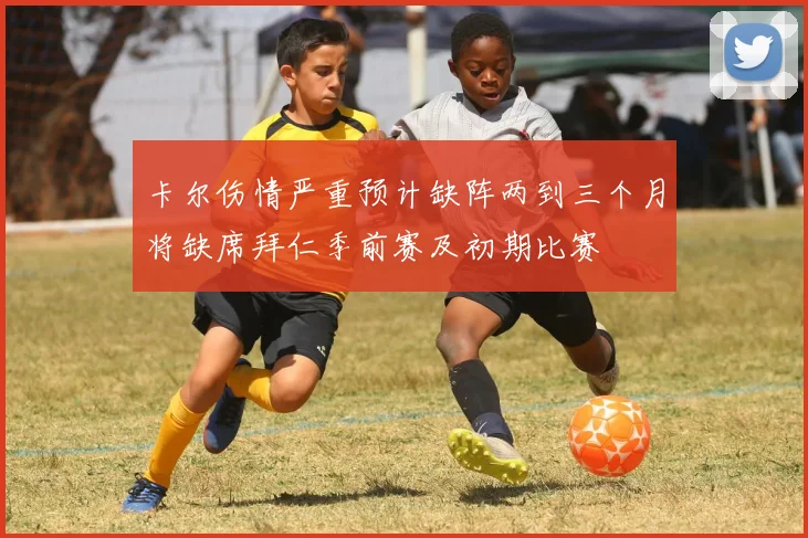 卡尔伤情严重预计缺阵两到三个月将缺席拜仁季前赛及初期比赛