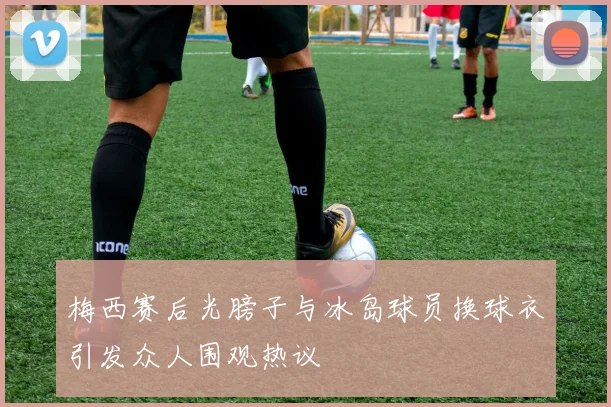 梅西赛后光膀子与冰岛球员换球衣引发众人围观热议