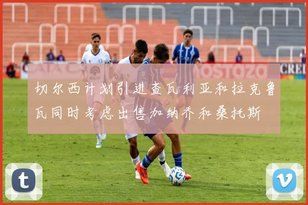 切尔西计划引进查瓦利亚和拉克鲁瓦同时考虑出售加纳乔和桑托斯
