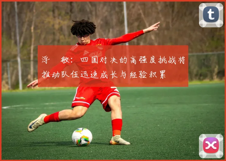 浮嶋敏：四国对决的高强度挑战将推动队伍迅速成长与经验积累