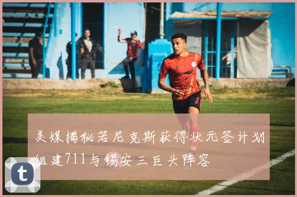 美媒揭秘若尼克斯获得状元签计划组建711与锡安三巨头阵容