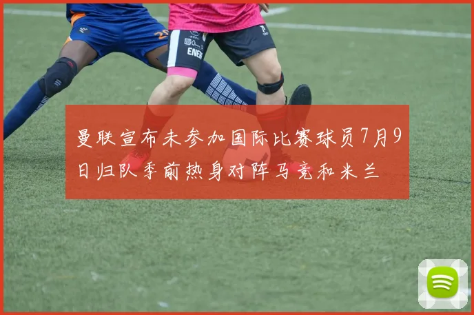 曼联宣布未参加国际比赛球员7月9日归队季前热身对阵马竞和米兰
