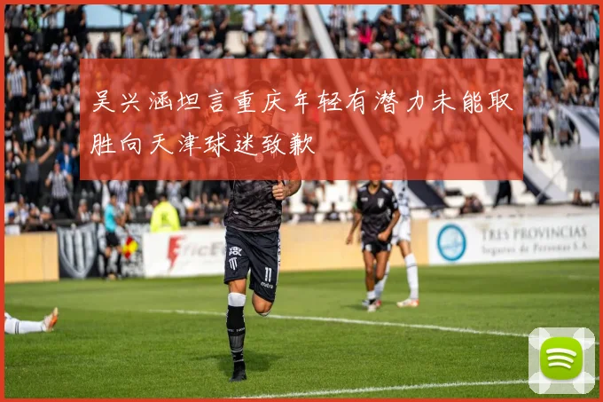 吴兴涵坦言重庆年轻有潜力未能取胜向天津球迷致歉