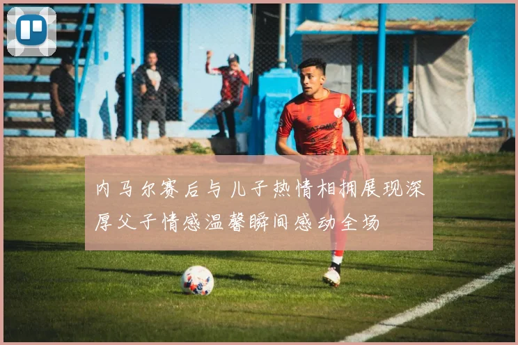 内马尔赛后与儿子热情相拥展现深厚父子情感温馨瞬间感动全场