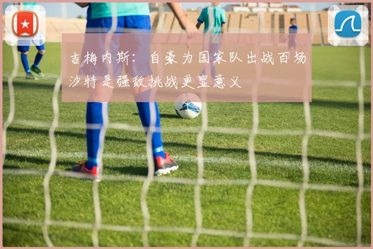 吉梅内斯：自豪为国家队出战百场沙特是强敌挑战更显意义