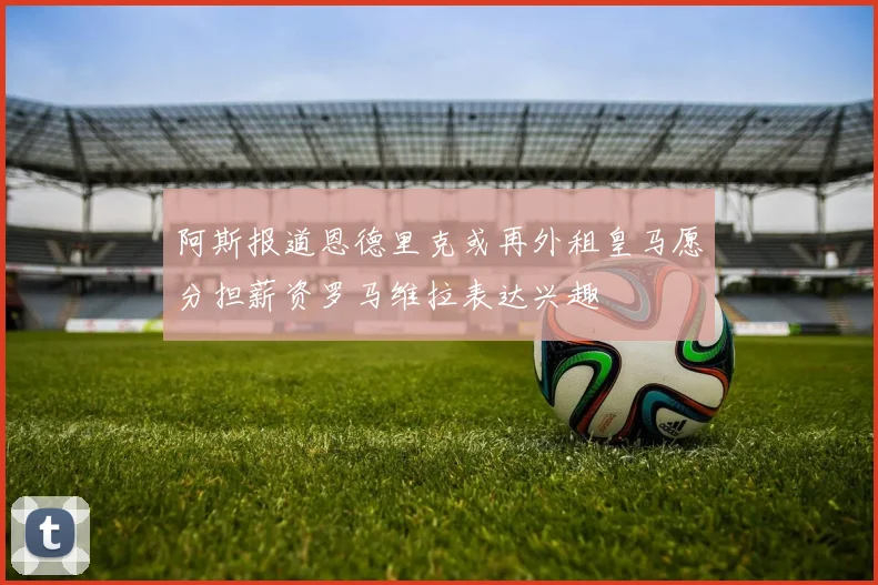 阿斯报道恩德里克或再外租皇马愿分担薪资罗马维拉表达兴趣