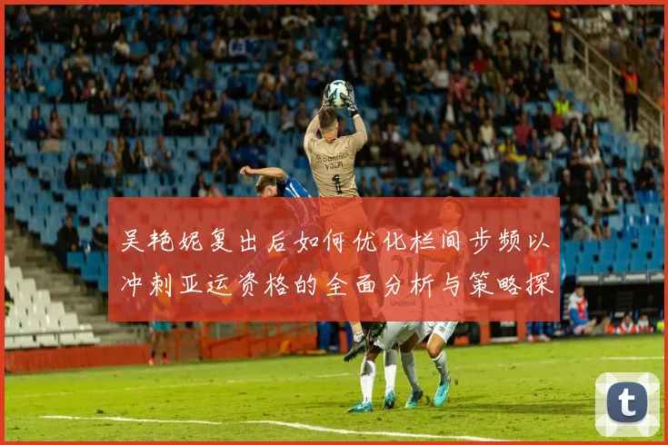 吴艳妮复出后如何优化栏间步频以冲刺亚运资格的全面分析与策略探讨